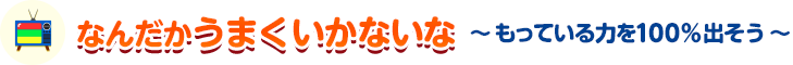 なんだかうまくいかないな 〜もっている力を100%出そう〜