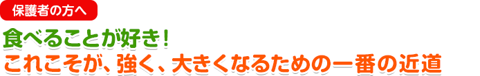 保護者の方へ 食べることが好き！これこそが、強く、大きくなるための一番の近道