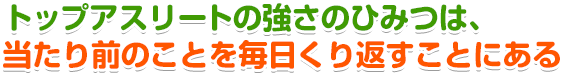 トップアスリートの強さのひみつは、当たり前のことを毎日くり返すことにある